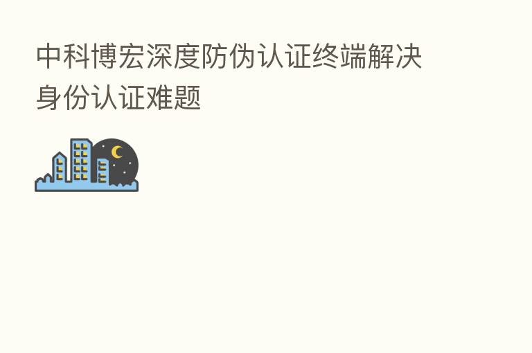 中科博宏深度防伪认证终端解决身份认证难题