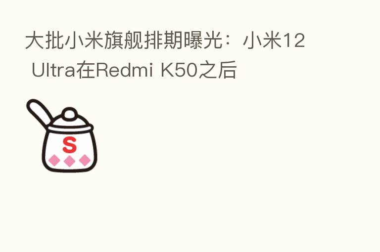 大批小米旗舰排期曝光:小米12 Ultra在Redmi K50之后