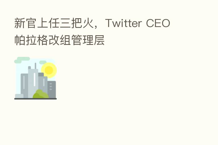 新官上任三把火,Twitter CEO 帕拉格改组管理层