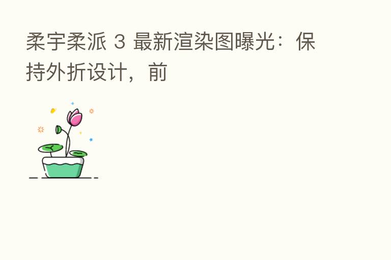 柔宇柔派 3 新 渲染图曝光:保持外折设计,前
