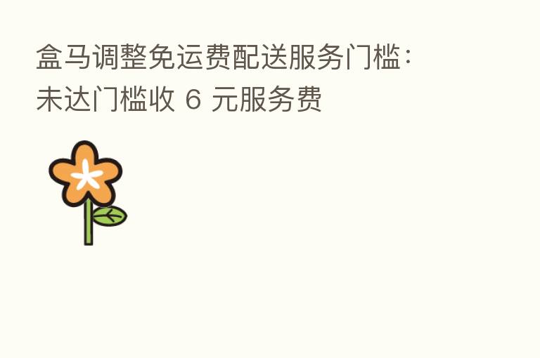 盒马调整免运费配送服务门槛:未达门槛收 6 元服务费