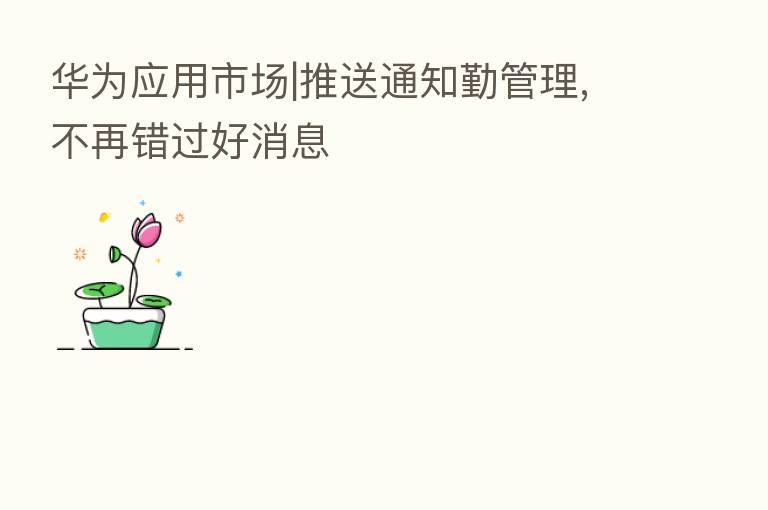 华为应用市场|推送通知勤管理,不再错过好消息