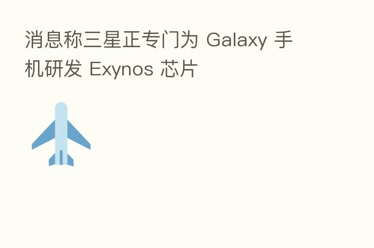 消息称三星正专门为 Galaxy 手机研发 Exynos 芯片