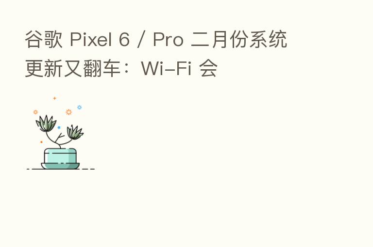 谷歌 Pixel 6 / Pro 二月份系统更新又翻车:Wi-Fi 会