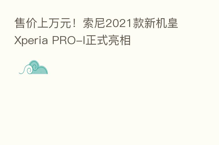 售价上万元!索尼2021款新机皇Xperia PRO-I正式亮相