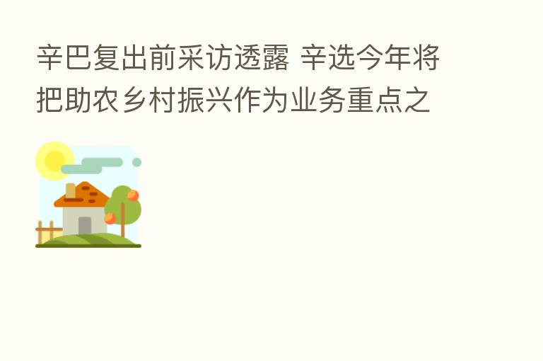 辛巴复出前采访透露 辛选今年将把助农乡村振兴作为业务重点之一