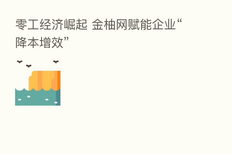 零工经济崛起 金柚网赋能企业“降本增效”