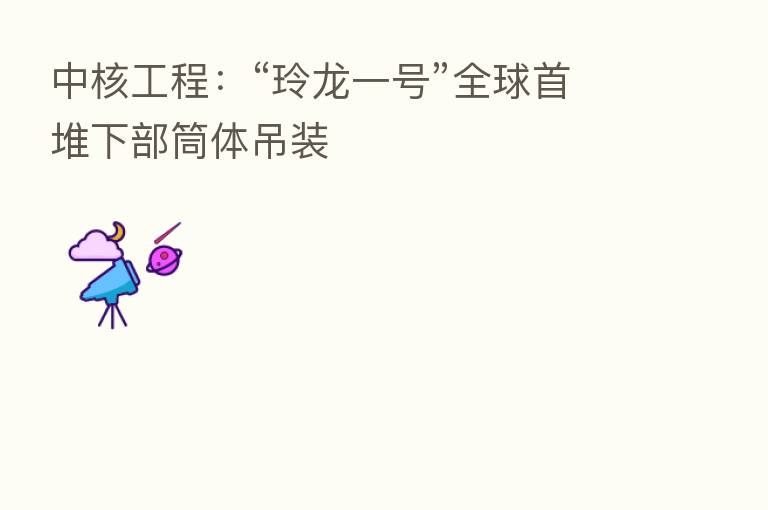 中核工程:“玲龙一号”全球首堆下部筒体吊装