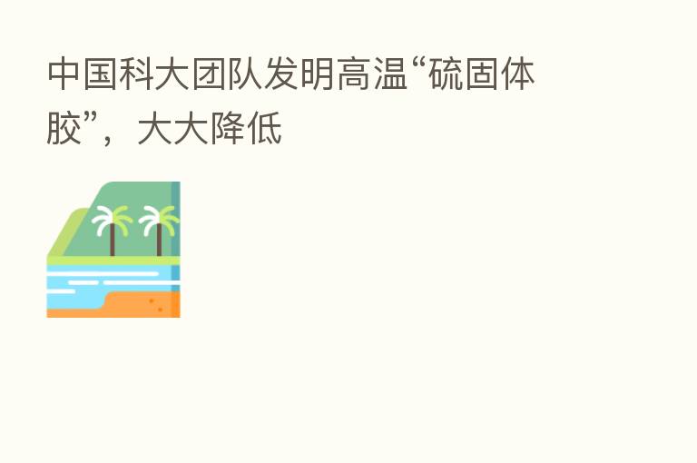 中国科大团队发明高温“硫固体胶”,大大降低