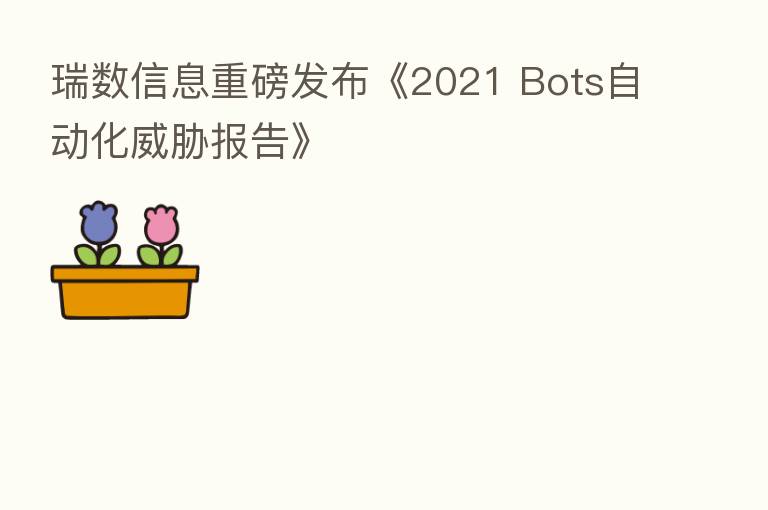 瑞数信息重磅发布《2021 Bots自动化威胁报告》