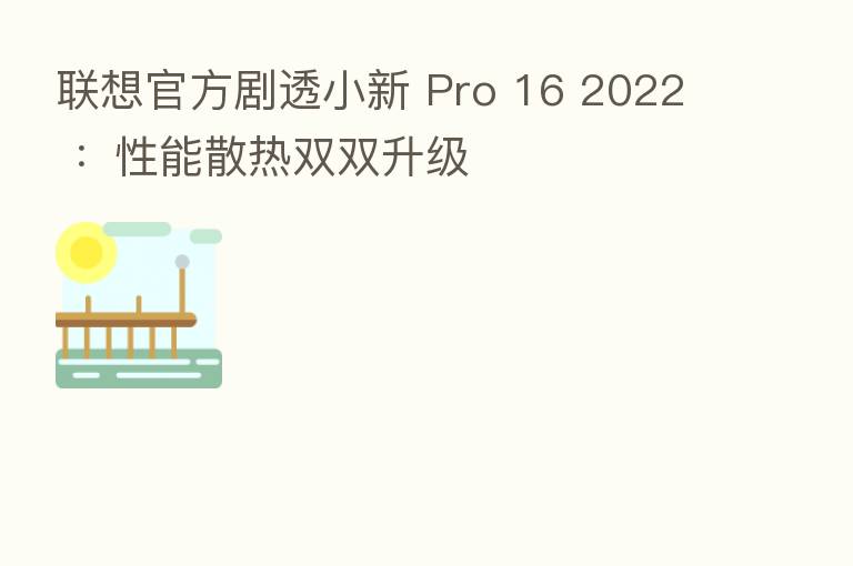 联想官方剧透小新 Pro 16 2022 ：性能散热双双升级