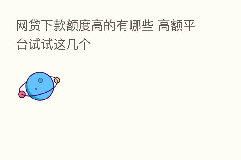 网贷下款额度高的有哪些 高额平台试试这几个