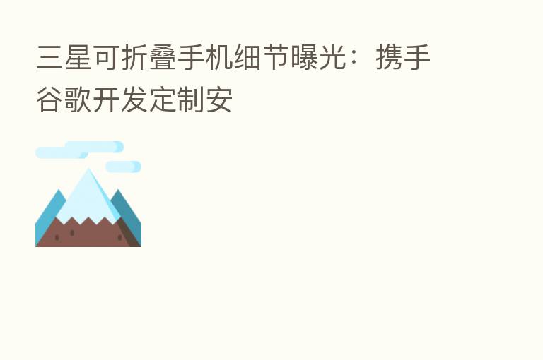 三星可折叠手机细节曝光:携手谷歌开发定制安