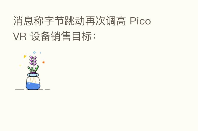 消息称字节跳动再次调高 Pico VR 设备销售目标:
