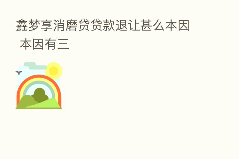 鑫梦享消磨贷贷款退让甚么本因 本因有三