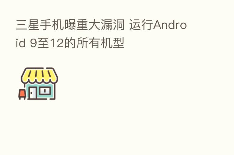三星手机曝重大漏洞 运行Android 9至12的所有机型