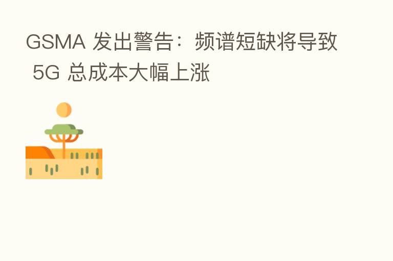 GSMA 发出警告:频谱短缺将导致 5G 总成本大幅上涨