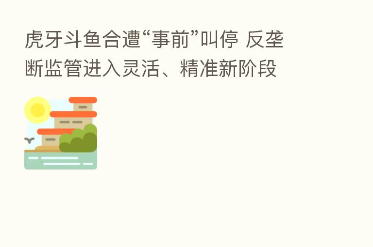 虎牙斗鱼合遭“事前”叫停 反垄断监管进入灵活、精准新阶段