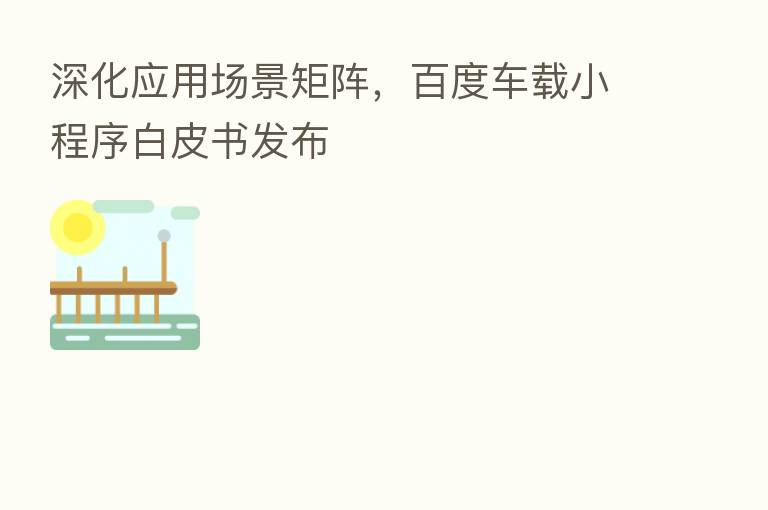 深化应用场景矩阵,百度车载小程序白皮书发布