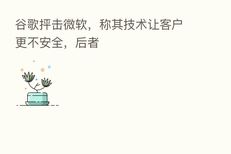谷歌抨击微软,称其技术让客户更不安全,后者