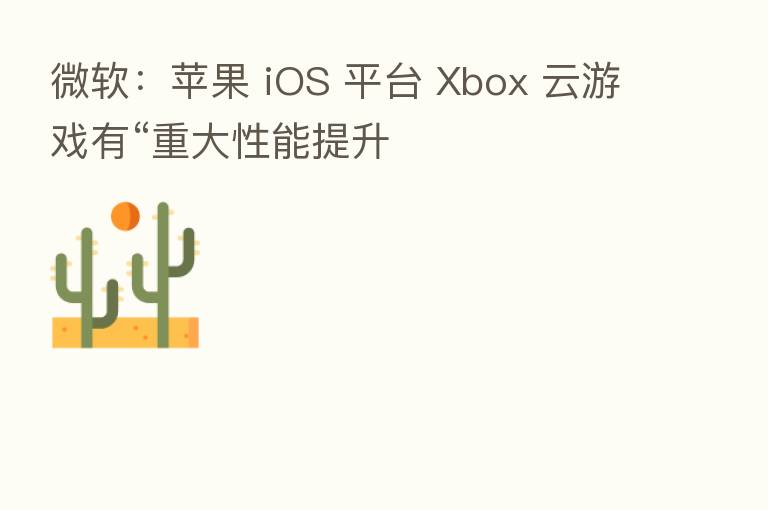 微软:苹果 iOS 平台 Xbox 云游戏有“重大性能提升