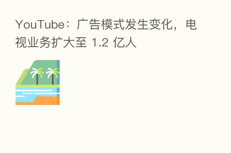 YouTube：广告模式发生变化，电视业务扩大至 1.2 亿人