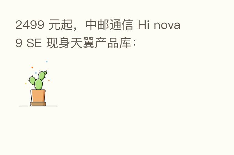 2499 元起,中邮通信 Hi nova 9 SE 现身天翼产品库: