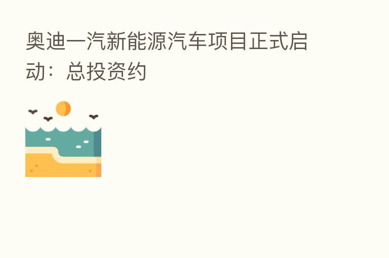 奥迪一汽新能源汽车项目正式启动:总投资约