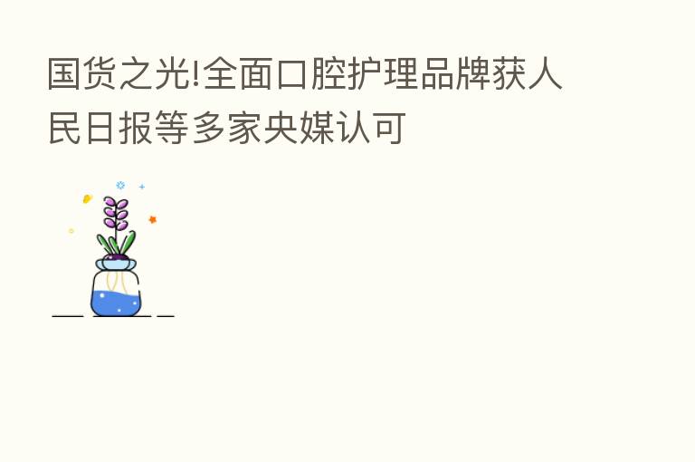 国货之光!全面口腔护理品牌获人民日报等多家央媒认可