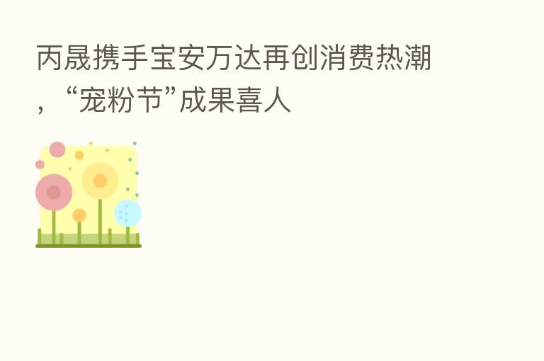 丙晟携手宝安万达再创消费热潮,“宠粉节”成果喜人