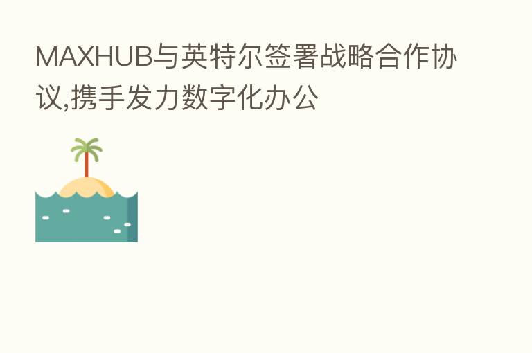 MAXHUB与英特尔签署战略合作协议,携手发力数字化办公