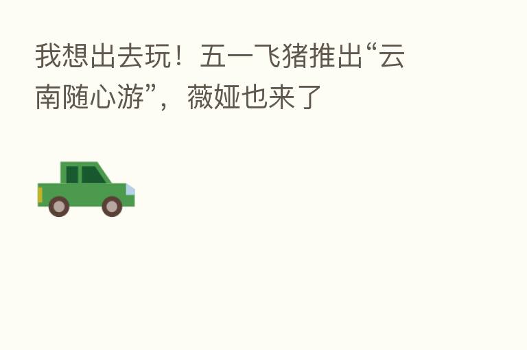 我想出去玩!五一飞猪推出“云南随心游”,薇娅也来了