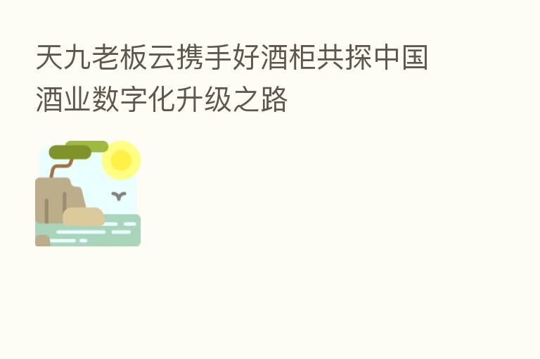 天九老板云携手好酒柜共探中国酒业数字化升级之路