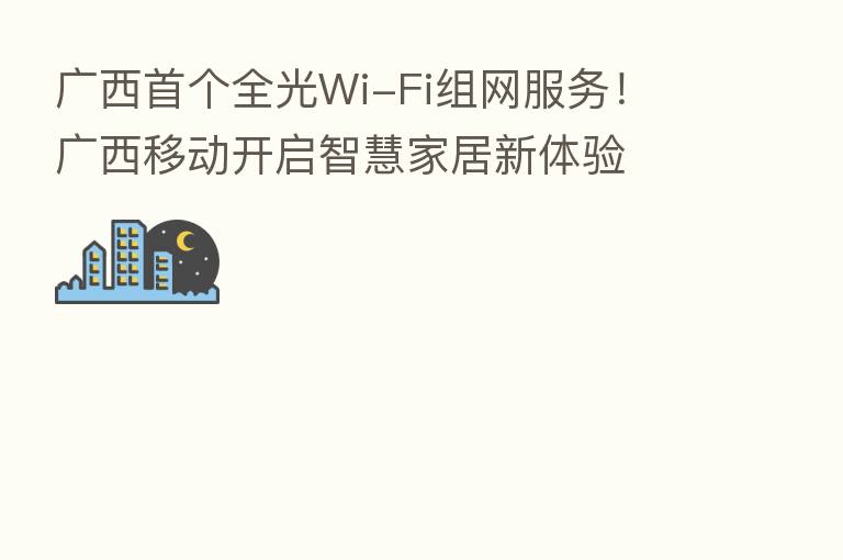 广西首个全光Wi-Fi组网服务! 广西移动开启智慧家居新体验