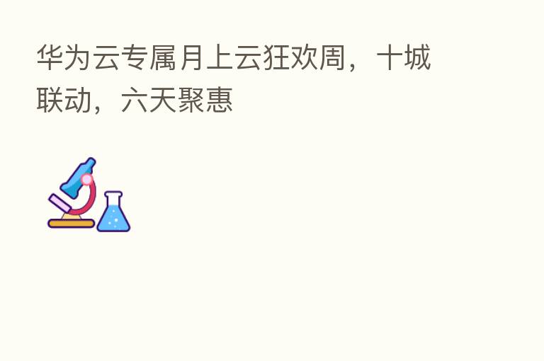 华为云专属月上云狂欢周,十城联动,六天聚惠