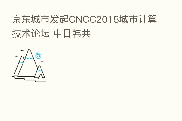 京东城市发起CNCC2018城市计算技术论坛 中日韩共