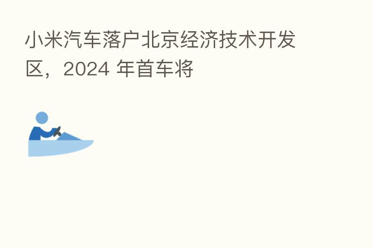 小米汽车落户北京经济技术开发区,2024 年首车将