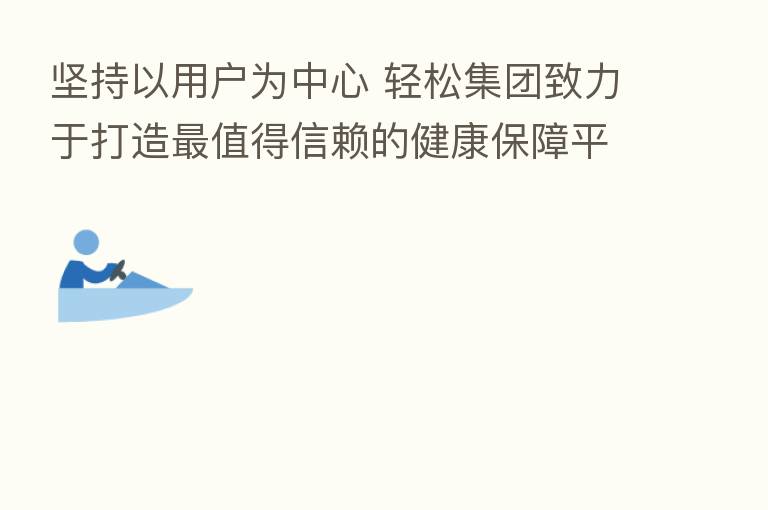 坚持以用户为中心 轻松集团致力于打造 值得信赖的健康保障平台