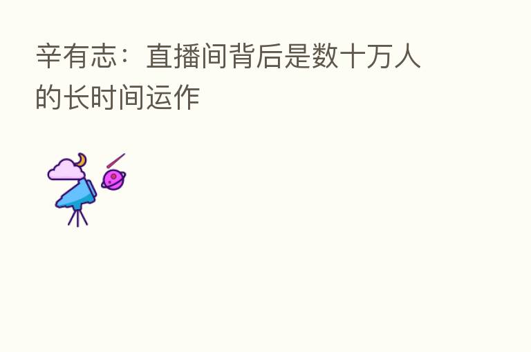 辛有志:直播间背后是数十万人的长时间运作