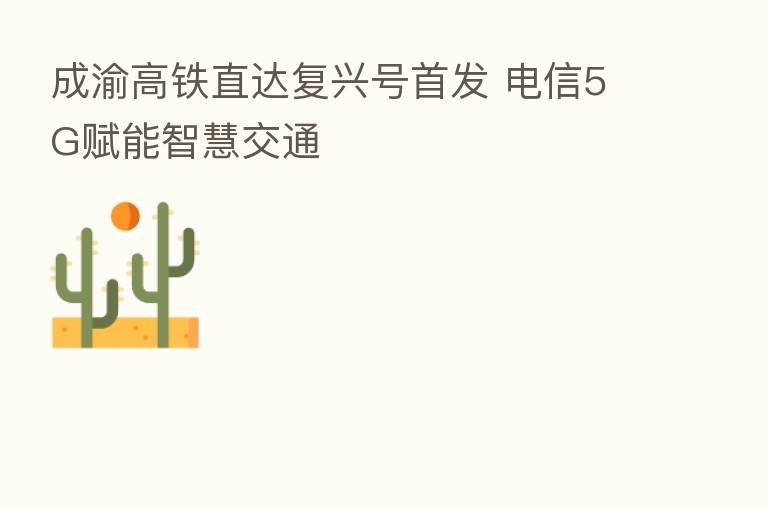 成渝高铁直达复兴号首发 电信5G赋能智慧交通