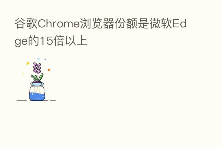 谷歌Chrome浏览器份额是微软Edge的15倍以上