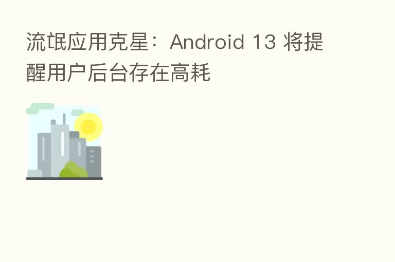 流氓应用克星:Android 13 将提醒用户后台存在高耗