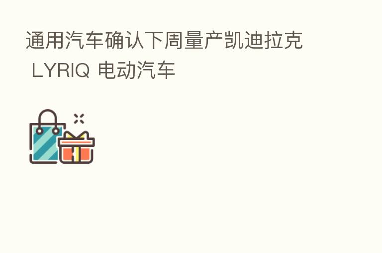通用汽车确认下周量产凯迪拉克 LYRIQ 电动汽车