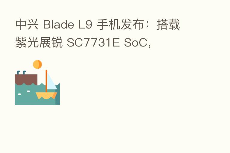 中兴 Blade L9 手机发布:搭载紫光展锐 SC7731E SoC,