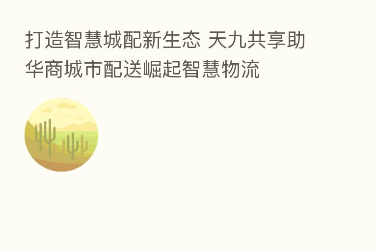 打造智慧城配新生态 天九共享助华商城市配送崛起智慧物流