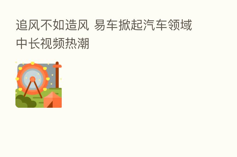 追风不如造风 易车掀起汽车领域中长视频热潮