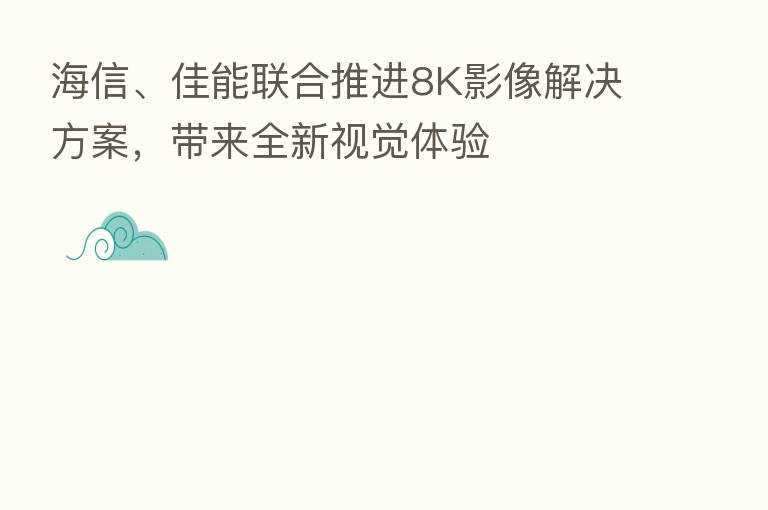 海信、佳能联合推进8K影像解决方案,带来全新视觉体验