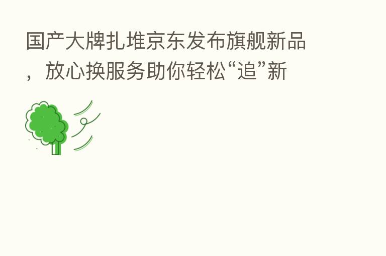 国产大牌扎堆京东发布旗舰新品，放心换服务助你轻松“追”新