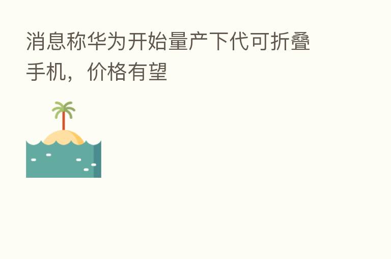 消息称华为开始量产下代可折叠手机,价格有望