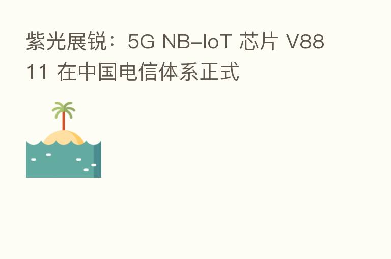 紫光展锐:5G NB-IoT 芯片 V8811 在中国电信体系正式